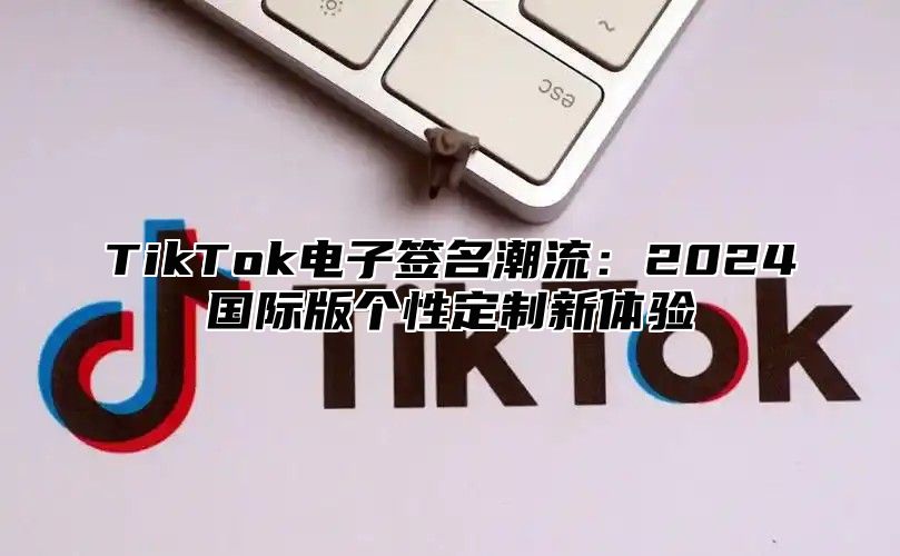 TikTok电子签名潮流：2024国际版个性定制新体验