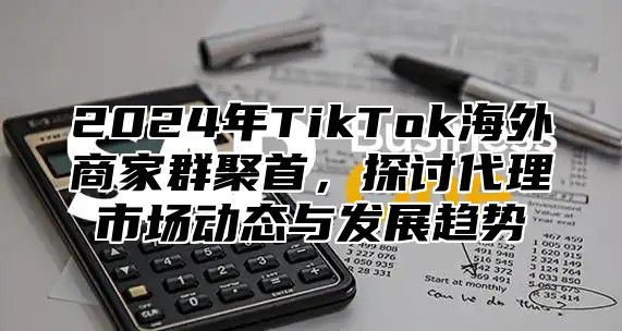 2024年TikTok海外商家群聚首，探讨代理市场动态与发展趋势