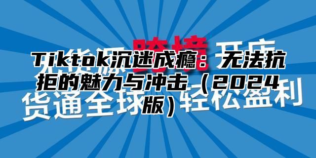 Tiktok沉迷成瘾：无法抗拒的魅力与冲击（2024版）