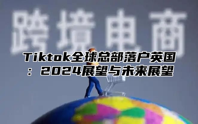 Tiktok全球总部落户英国：2024展望与未来展望