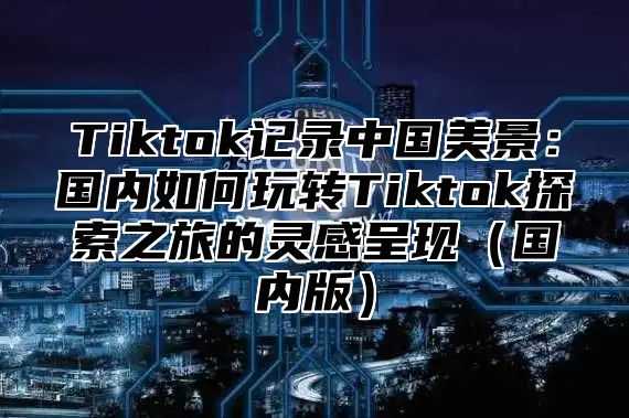 Tiktok记录中国美景：国内如何玩转Tiktok探索之旅的灵感呈现（国内版）