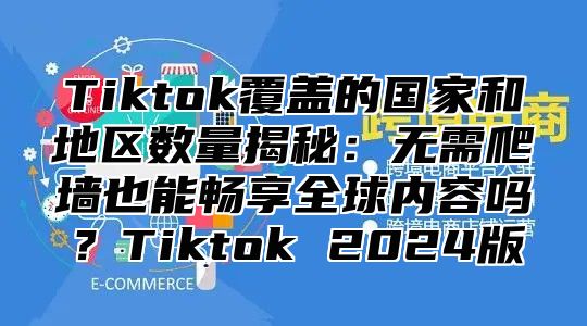 Tiktok覆盖的国家和地区数量揭秘：无需爬墙也能畅享全球内容吗？Tiktok 2024版