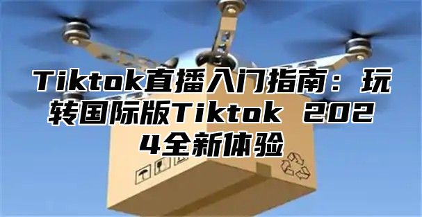 Tiktok直播入门指南：玩转国际版Tiktok 2024全新体验