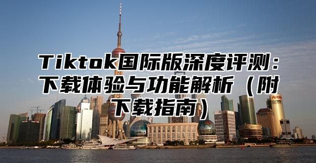 Tiktok国际版深度评测：下载体验与功能解析（附下载指南）