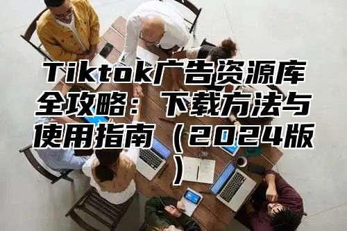 Tiktok广告资源库全攻略：下载方法与使用指南（2024版）