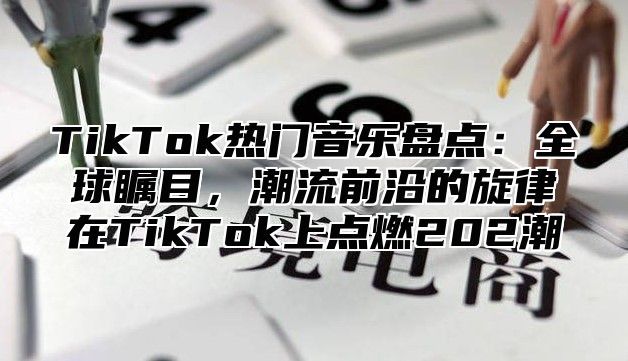 TikTok热门音乐盘点：全球瞩目，潮流前沿的旋律在TikTok上点燃202潮