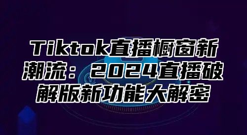 Tiktok直播橱窗新潮流：2024直播破解版新功能大解密