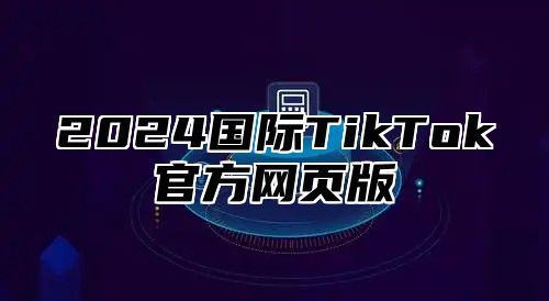 2024国际TikTok官方网页版