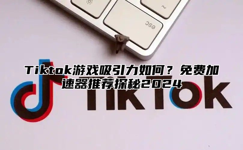 Tiktok游戏吸引力如何？免费加速器推荐探秘2024