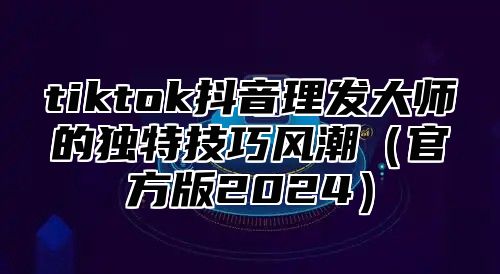 tiktok抖音理发大师的独特技巧风潮（官方版2024）