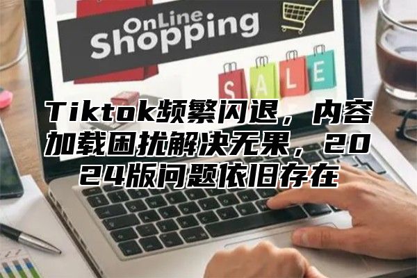 Tiktok频繁闪退，内容加载困扰解决无果，2024版问题依旧存在