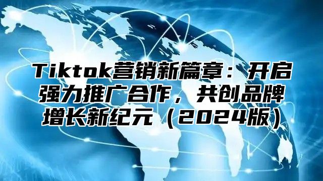 Tiktok营销新篇章：开启强力推广合作，共创品牌增长新纪元（2024版）