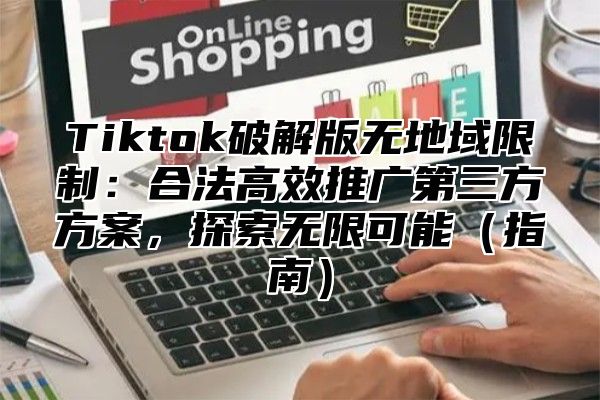 Tiktok破解版无地域限制：合法高效推广第三方方案，探索无限可能（指南）