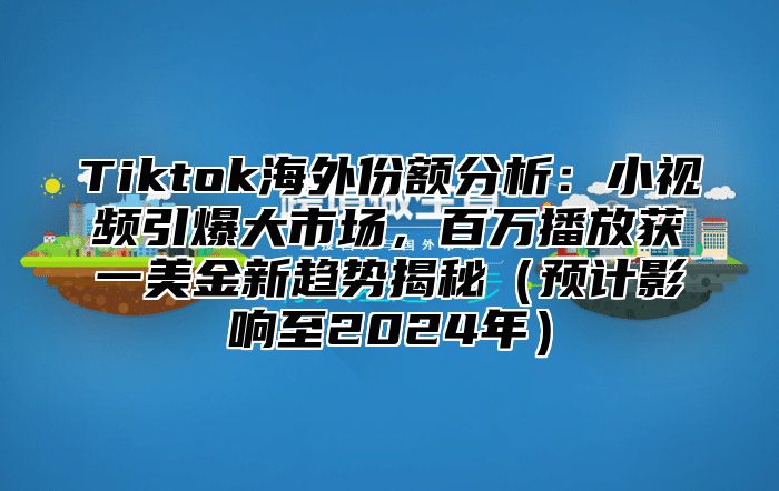 Tiktok海外份额分析：小视频引爆大市场，百万播放获一美金新趋势揭秘（预计影响至2024年）