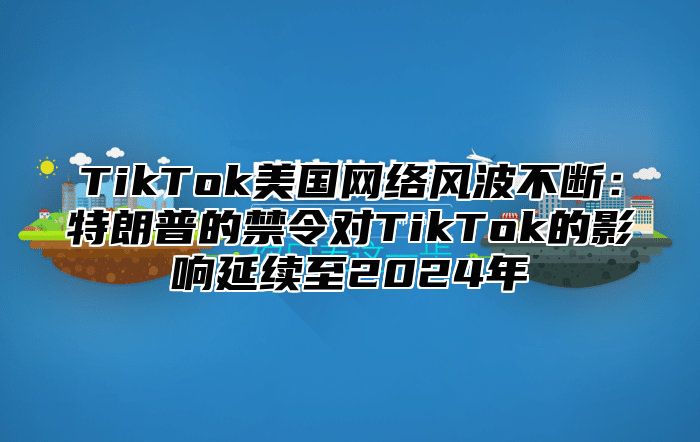 TikTok美国网络风波不断：特朗普的禁令对TikTok的影响延续至2024年