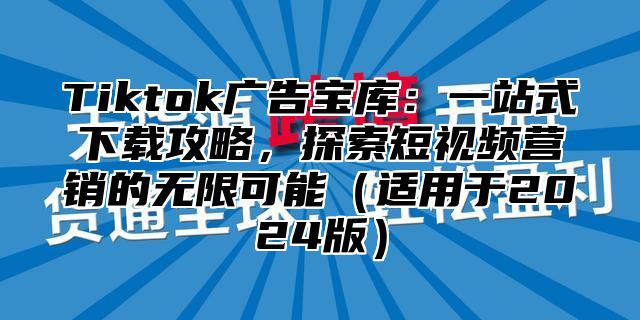 Tiktok广告宝库：一站式下载攻略，探索短视频营销的无限可能（适用于2024版）