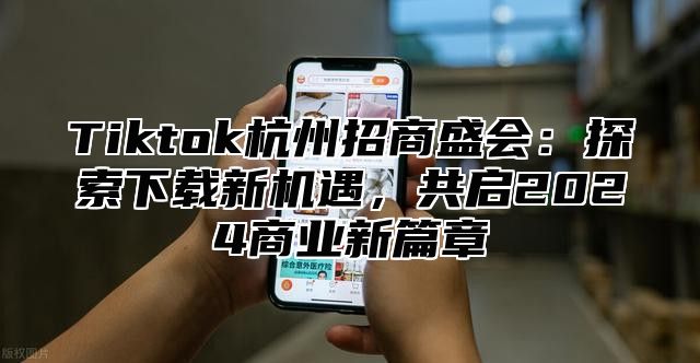 Tiktok杭州招商盛会：探索下载新机遇，共启2024商业新篇章