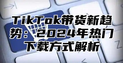 TikTok带货新趋势：2024年热门下载方式解析