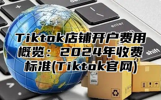 Tiktok店铺开户费用概览：2024年收费标准(Tiktok官网)