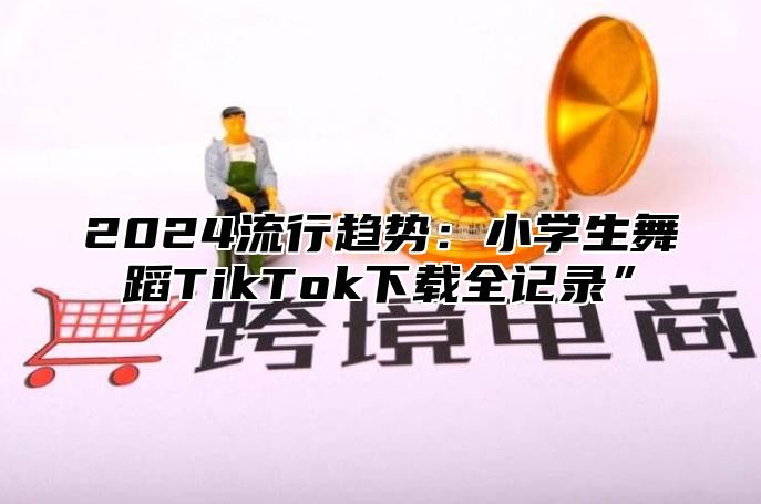 2024流行趋势：小学生舞蹈TikTok下载全记录”