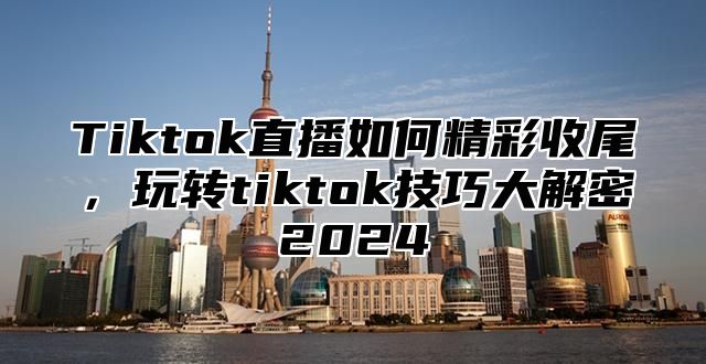 Tiktok直播如何精彩收尾，玩转tiktok技巧大解密2024