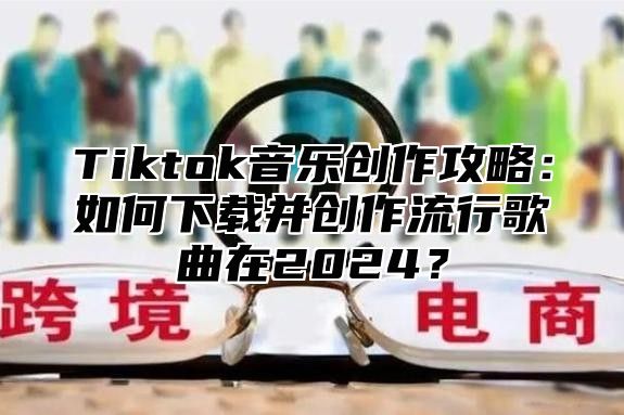 Tiktok音乐创作攻略：如何下载并创作流行歌曲在2024？