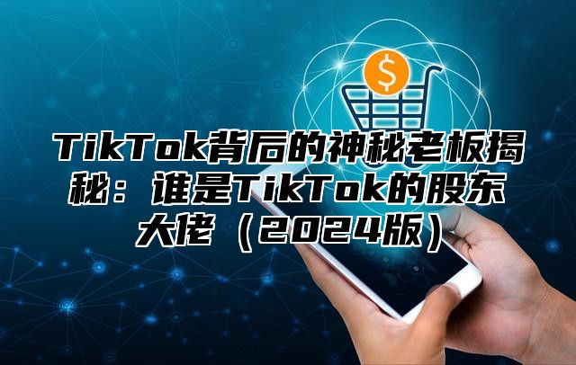 TikTok背后的神秘老板揭秘：谁是TikTok的股东大佬（2024版）