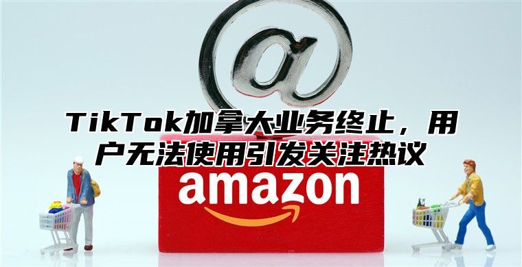 TikTok加拿大业务终止，用户无法使用引发关注热议