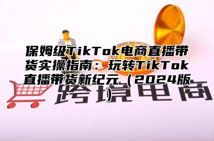 保姆级TikTok电商直播带货实操指南：玩转TikTok直播带货新纪元（2024版）