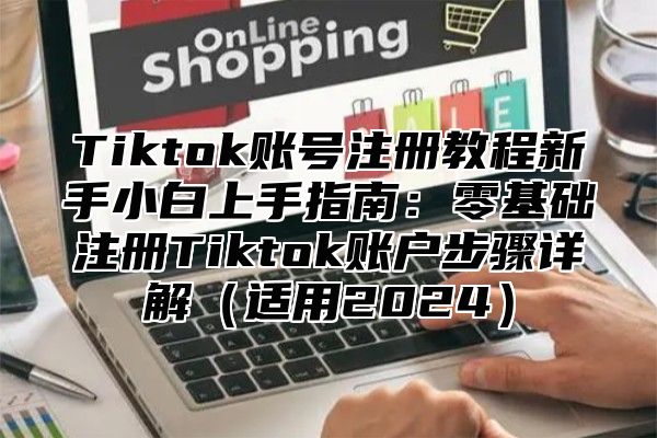 Tiktok账号注册教程新手小白上手指南：零基础注册Tiktok账户步骤详解（适用2024）