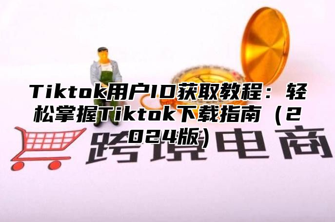 Tiktok用户ID获取教程：轻松掌握Tiktok下载指南（2024版）