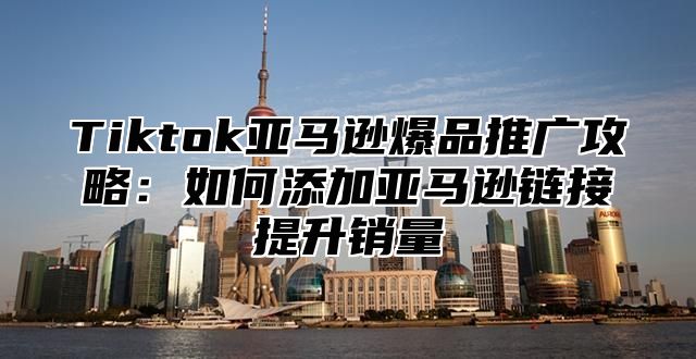 Tiktok亚马逊爆品推广攻略：如何添加亚马逊链接提升销量