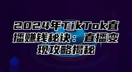 2024年TikTok直播赚钱秘诀：直播变现攻略揭秘