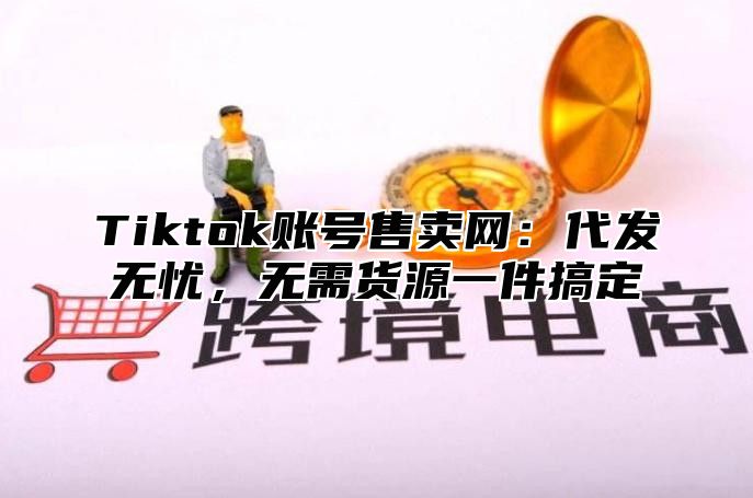 Tiktok账号售卖网：代发无忧，无需货源一件搞定