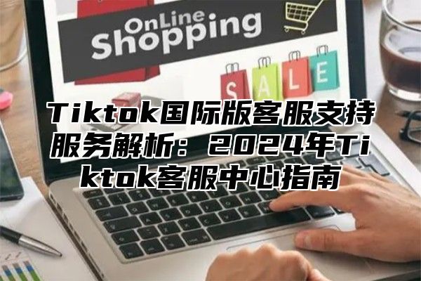 Tiktok国际版客服支持服务解析：2024年Tiktok客服中心指南