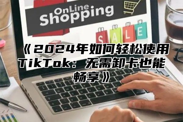 《2024年如何轻松使用TikTok：无需卸卡也能畅享》