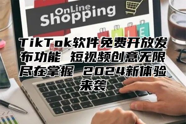 TikTok软件免费开放发布功能 短视频创意无限尽在掌握 2024新体验来袭