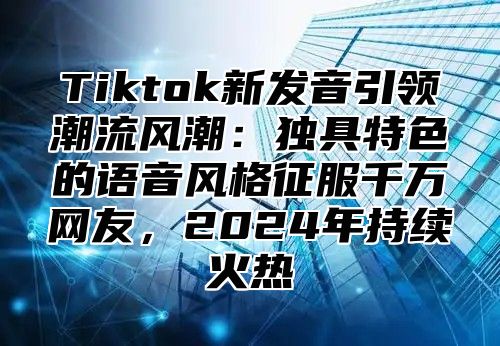 Tiktok新发音引领潮流风潮：独具特色的语音风格征服千万网友，2024年持续火热