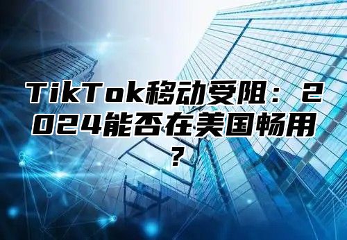 TikTok移动受阻：2024能否在美国畅用？