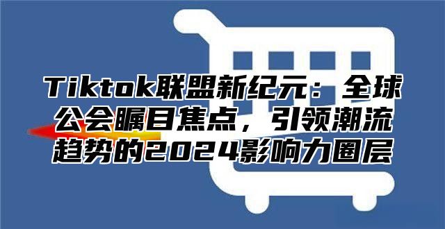 Tiktok联盟新纪元：全球公会瞩目焦点，引领潮流趋势的2024影响力圈层