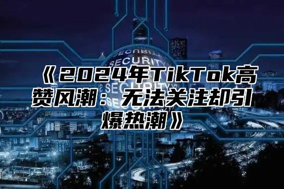 《2024年TikTok高赞风潮：无法关注却引爆热潮》