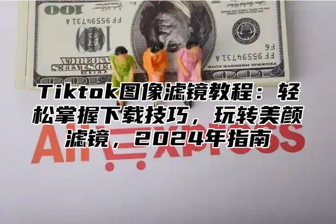 Tiktok图像滤镜教程：轻松掌握下载技巧，玩转美颜滤镜，2024年指南