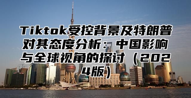 Tiktok受控背景及特朗普对其态度分析：中国影响与全球视角的探讨（2024版）