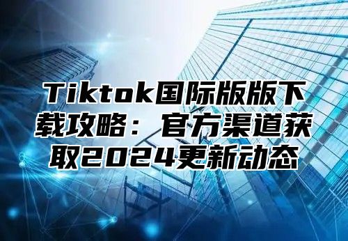 Tiktok国际版版下载攻略：官方渠道获取2024更新动态