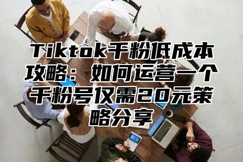 Tiktok千粉低成本攻略：如何运营一个千粉号仅需20元策略分享