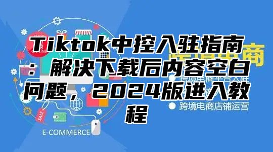 Tiktok中控入驻指南：解决下载后内容空白问题，2024版进入教程