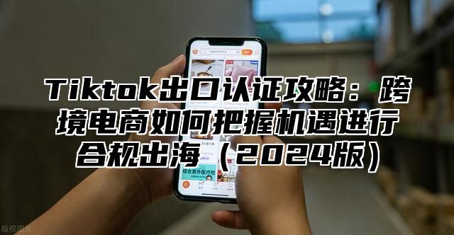 Tiktok出口认证攻略：跨境电商如何把握机遇进行合规出海（2024版）