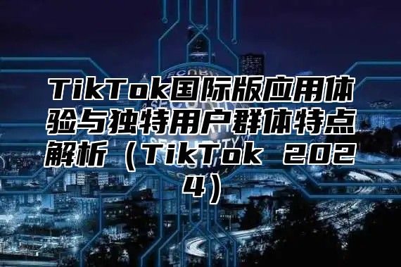 TikTok国际版应用体验与独特用户群体特点解析（TikTok 2024）