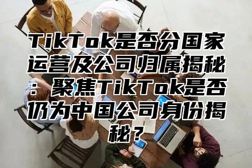 TikTok是否分国家运营及公司归属揭秘：聚焦TikTok是否仍为中国公司身份揭秘？