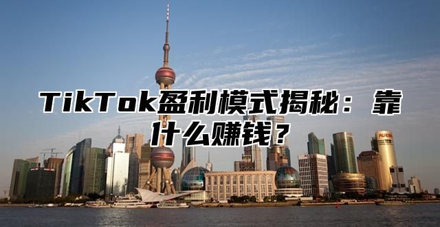 TikTok盈利模式揭秘：靠什么赚钱？